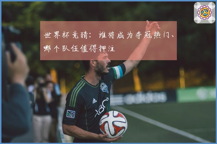 世界杯竞猜：谁将成为夺冠热门、哪个队伍值得押注