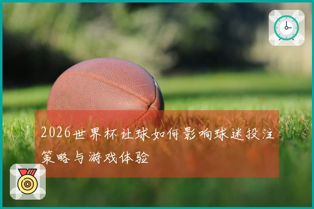 2026世界杯让球如何影响球迷投注策略与游戏体验