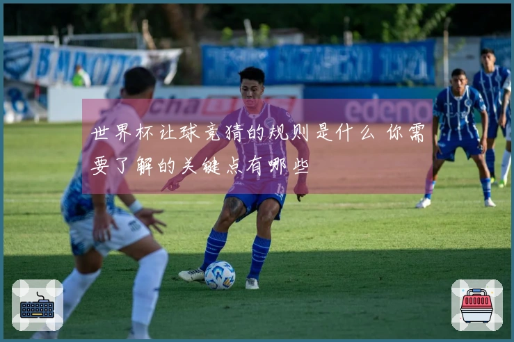 世界杯让球竞猜的规则是什么 你需要了解的关键点有哪些