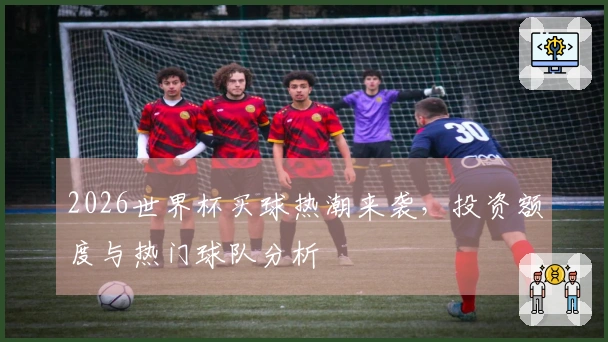 2026世界杯买球热潮来袭，投资额度与热门球队分析